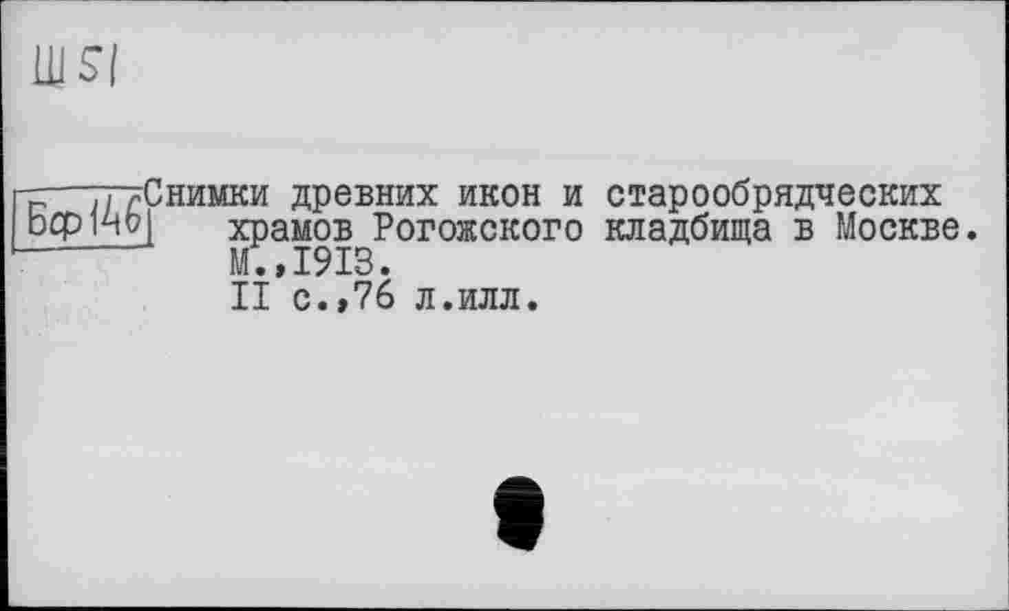 ﻿ill SI
-—тттСнимки древних икон и старообрядческих b ср ио| храмов Рогожского кладбища в Москве ------ М.,1913.
II с.,76 л.илл.